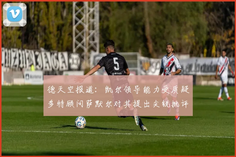 德天空报道：凯尔领导能力受质疑多特顾问萨默尔对其提出尖锐批评