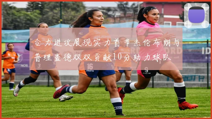 合力进攻展现实力首节杰伦布朗与普理查德双双贡献10分助力球队