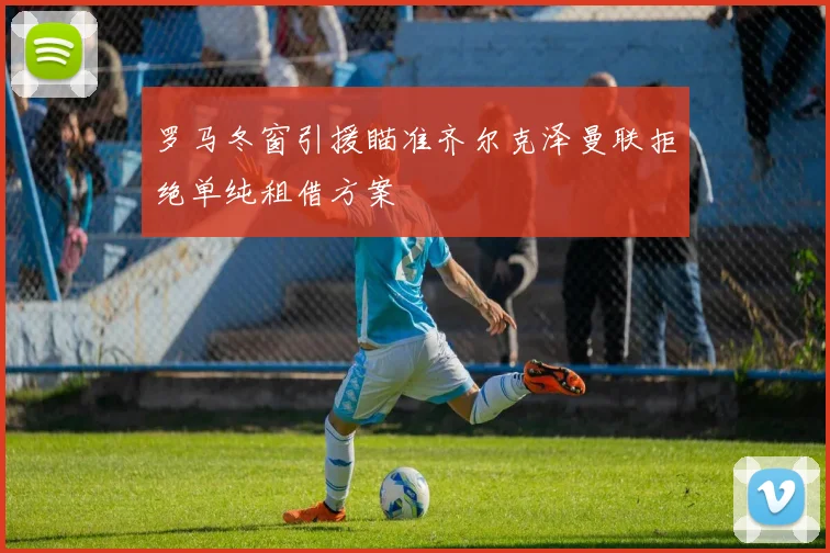 罗马冬窗引援瞄准齐尔克泽曼联拒绝单纯租借方案