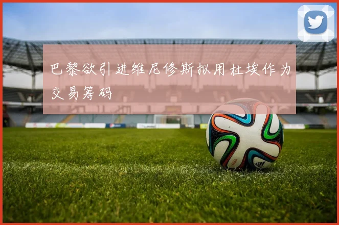 巴黎欲引进维尼修斯拟用杜埃作为交易筹码