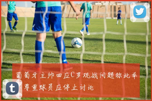 葡萄牙主帅回应C罗观战问题称此举不尊重球员应停止讨论