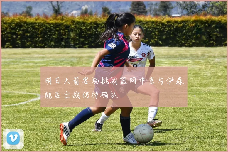 明日火箭客场挑战篮网申京与伊森能否出战仍待确认