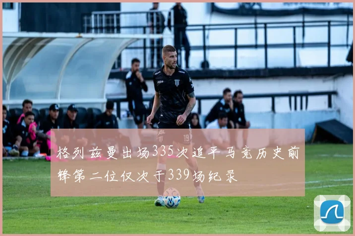 格列兹曼出场335次追平马竞历史前锋第二位仅次于339场纪录