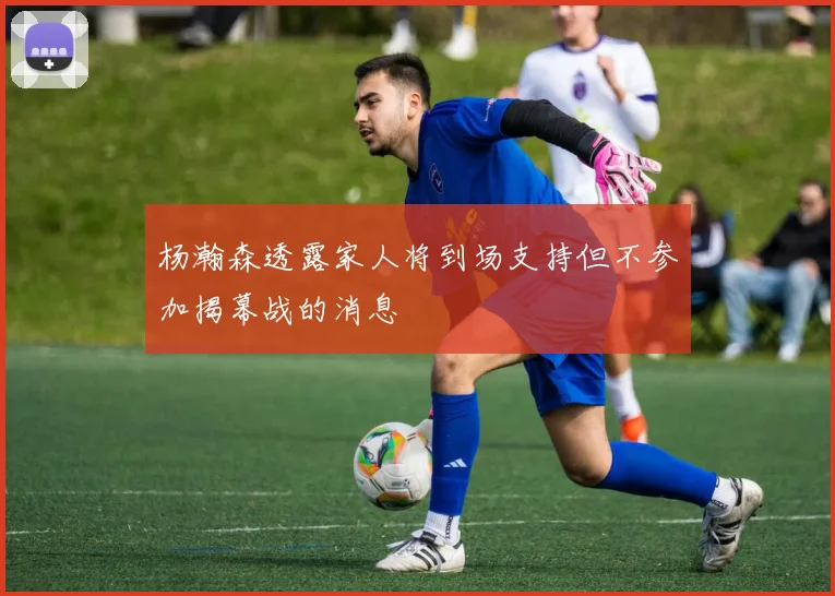杨瀚森透露家人将到场支持但不参加揭幕战的消息