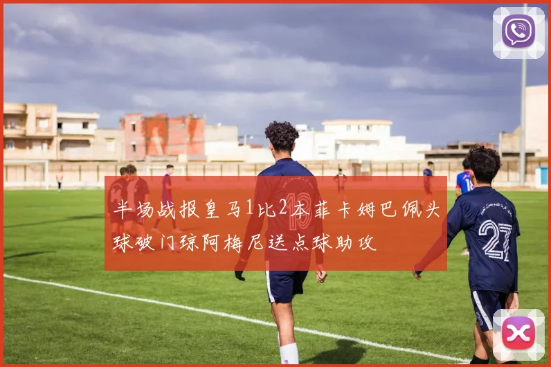 半场战报皇马1比2本菲卡姆巴佩头球破门琼阿梅尼送点球助攻
