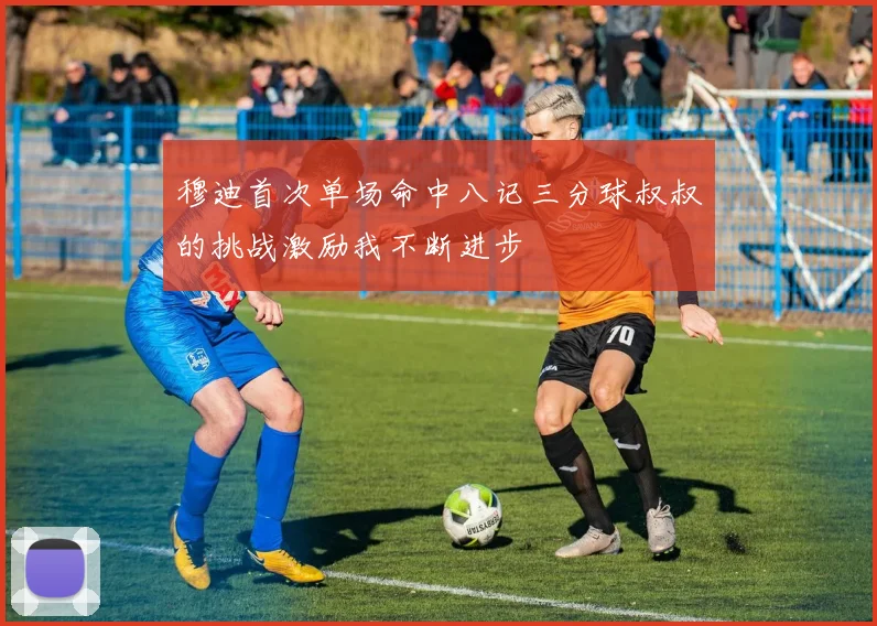 穆迪首次单场命中八记三分球叔叔的挑战激励我不断进步
