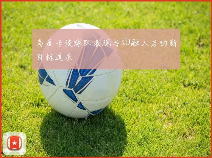 乌度卡谈球队表现与KD融入后的新目标追求