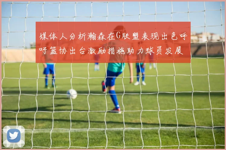 媒体人分析瀚森在G联盟表现出色呼吁篮协出台激励措施助力球员发展