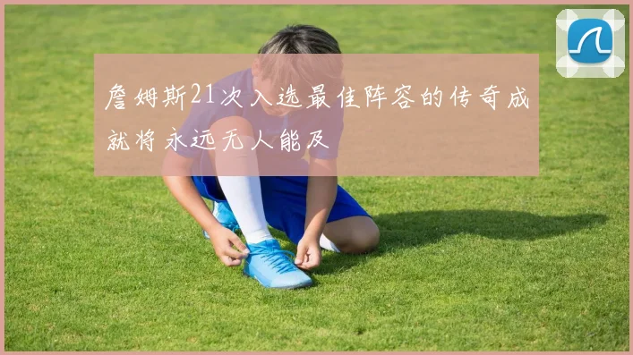 詹姆斯21次入选最佳阵容的传奇成就将永远无人能及