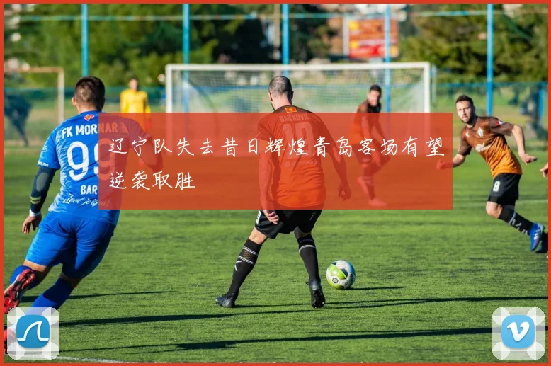 辽宁队失去昔日辉煌青岛客场有望逆袭取胜