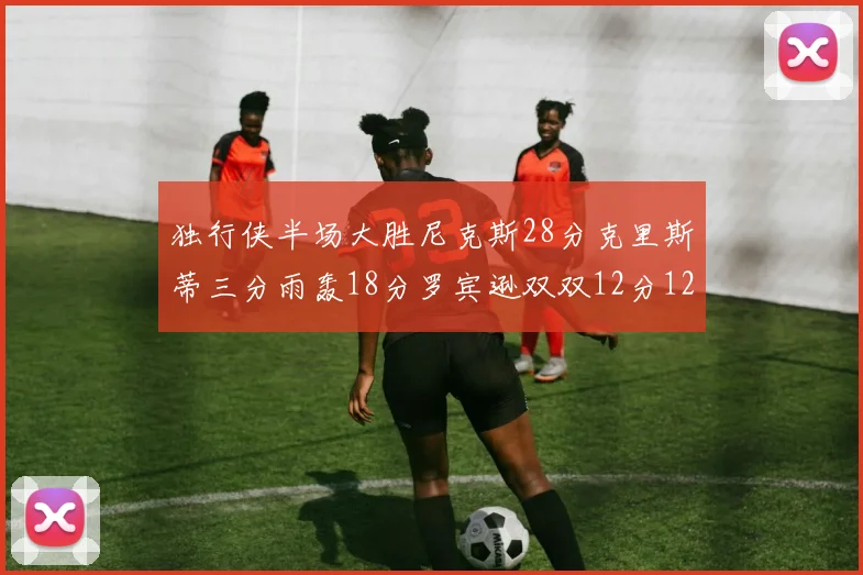 独行侠半场大胜尼克斯28分克里斯蒂三分雨轰18分罗宾逊双双12分12篮板表现出色