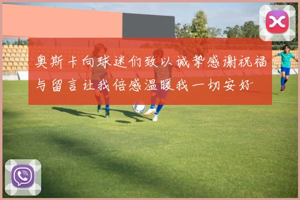 奥斯卡向球迷们致以诚挚感谢祝福与留言让我倍感温暖我一切安好