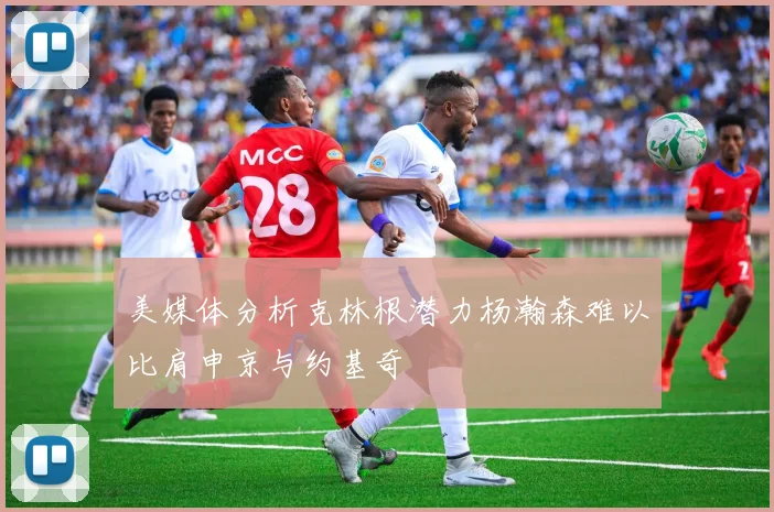 美媒体分析克林根潜力杨瀚森难以比肩申京与约基奇
