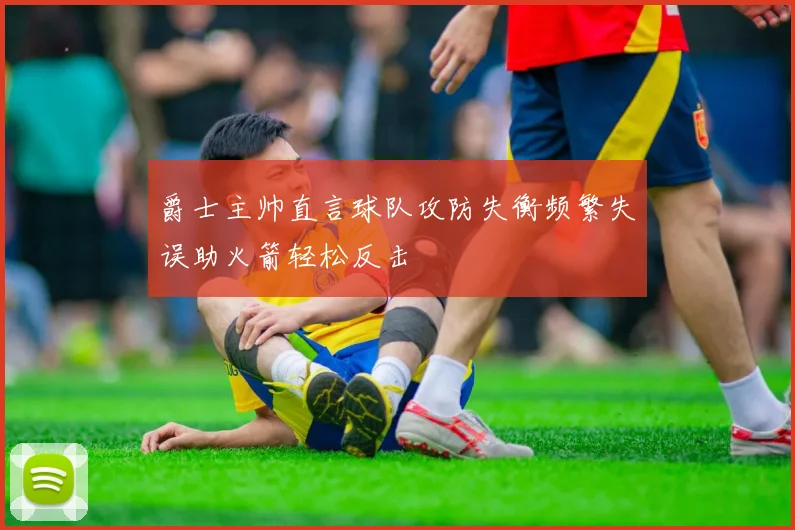 爵士主帅直言球队攻防失衡频繁失误助火箭轻松反击