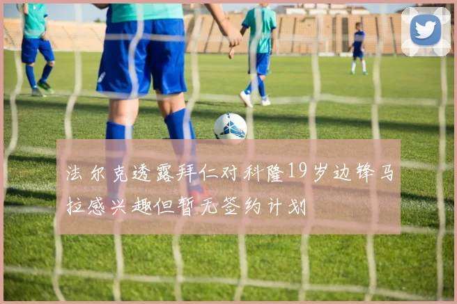 法尔克透露拜仁对科隆19岁边锋马拉感兴趣但暂无签约计划