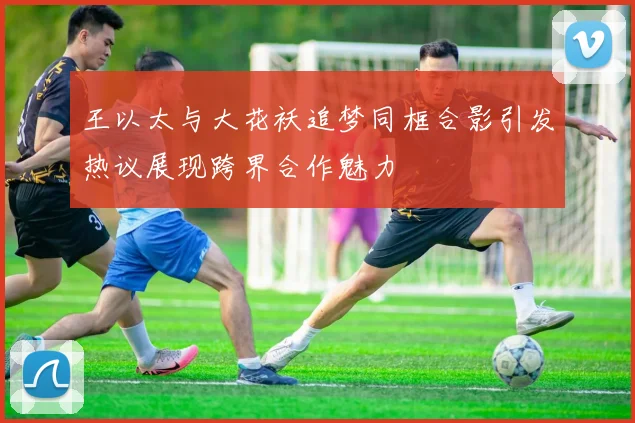 王以太与大花袄追梦同框合影引发热议展现跨界合作魅力