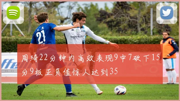 周琦22分钟内高效表现9中7砍下15分9板正负值惊人达到35