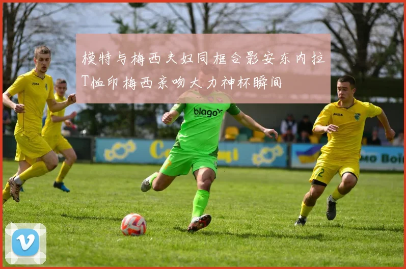 模特与梅西夫妇同框合影安东内拉T恤印梅西亲吻大力神杯瞬间