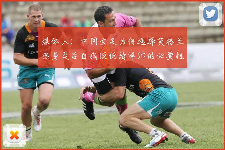 媒体人：中国女足为何选择英格兰热身是否自我贬低请洋帅的必要性何在