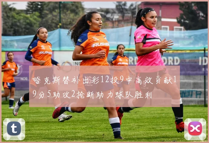 哈克斯替补出彩12投9中高效贡献19分5助攻2抢断助力球队胜利