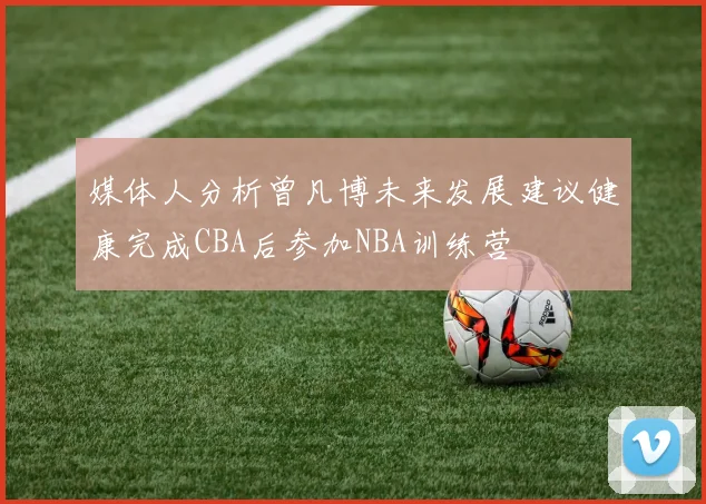 媒体人分析曾凡博未来发展建议健康完成CBA后参加NBA训练营