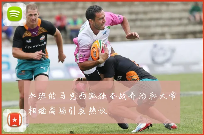 加班的马克西孤独奋战乔治和大帝相继离场引发热议