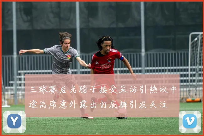 三球赛后光膀子接受采访引热议中途离席意外露出打底裤引发关注