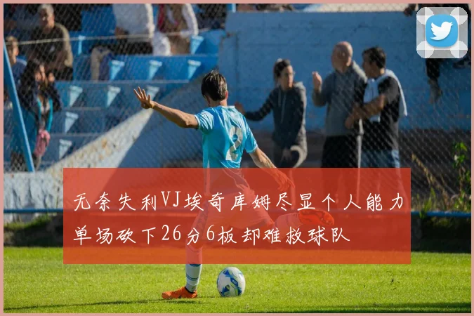 无奈失利VJ埃奇库姆尽显个人能力单场砍下26分6板却难救球队
