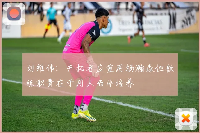 刘维伟：开拓者应重用杨瀚森但教练职责在于用人而非培养
