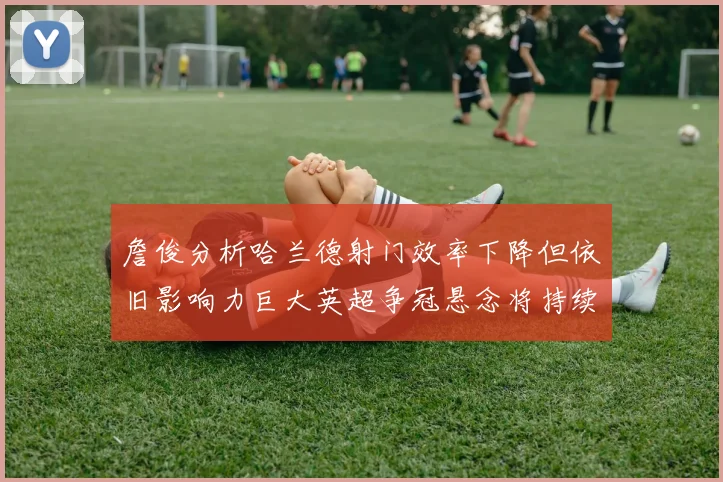 詹俊分析哈兰德射门效率下降但依旧影响力巨大英超争冠悬念将持续至五月