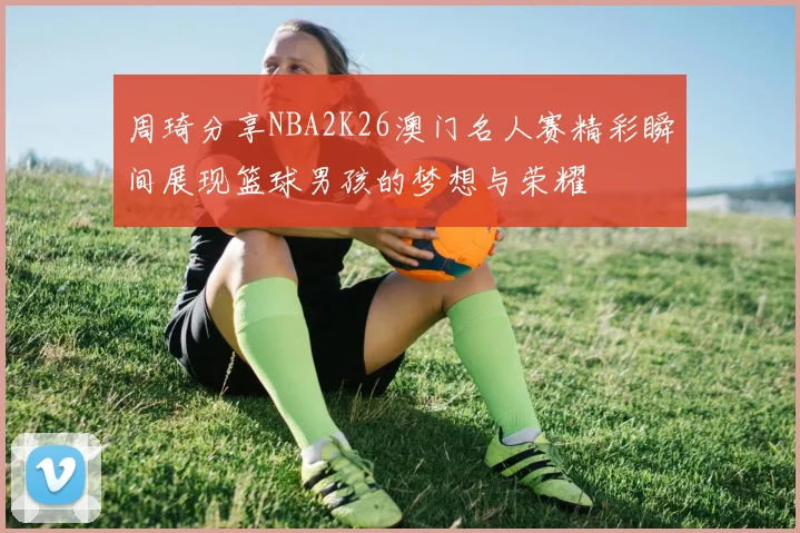 周琦分享NBA2K26澳门名人赛精彩瞬间展现篮球男孩的梦想与荣耀
