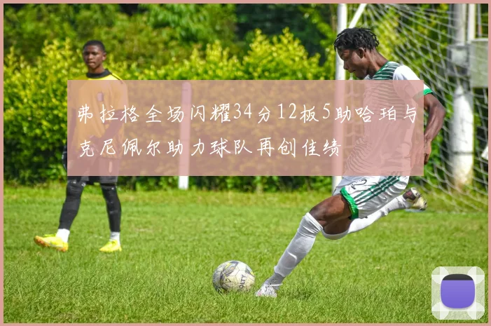 弗拉格全场闪耀34分12板5助哈珀与克尼佩尔助力球队再创佳绩