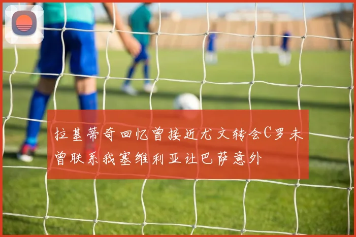 拉基蒂奇回忆曾接近尤文转会C罗未曾联系我塞维利亚让巴萨意外