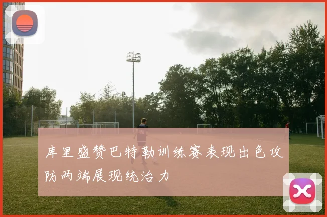 库里盛赞巴特勒训练赛表现出色攻防两端展现统治力
