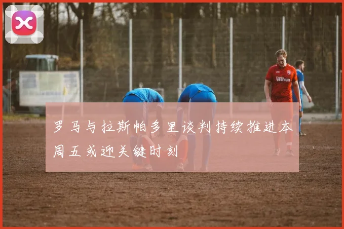 罗马与拉斯帕多里谈判持续推进本周五或迎关键时刻